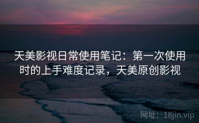 天美影视日常使用笔记：第一次使用时的上手难度记录，天美原创影视