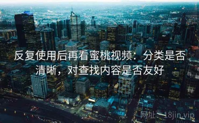反复使用后再看蜜桃视频：分类是否清晰，对查找内容是否友好