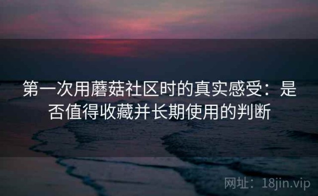 第一次用蘑菇社区时的真实感受：是否值得收藏并长期使用的判断