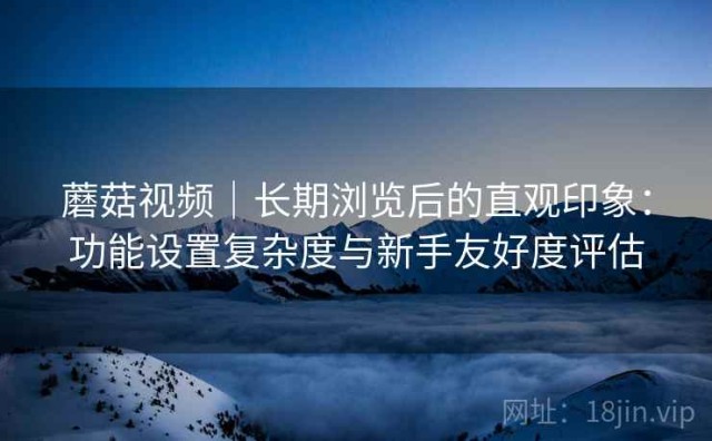 蘑菇视频｜长期浏览后的直观印象：功能设置复杂度与新手友好度评估