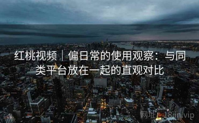 红桃视频｜偏日常的使用观察：与同类平台放在一起的直观对比