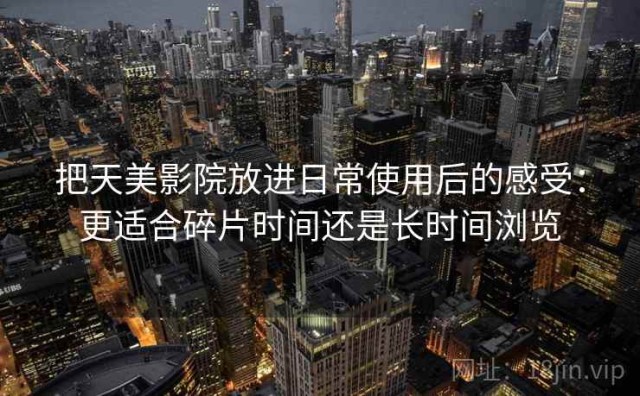 把天美影院放进日常使用后的感受：更适合碎片时间还是长时间浏览