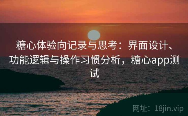 糖心体验向记录与思考：界面设计、功能逻辑与操作习惯分析，糖心app测试