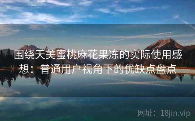 围绕天美蜜桃麻花果冻的实际使用感想：普通用户视角下的优缺点盘点