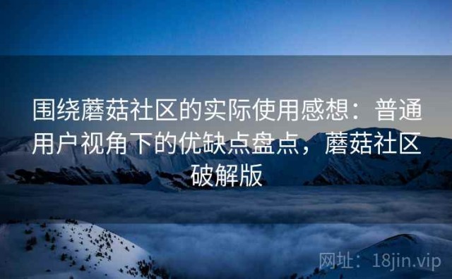 围绕蘑菇社区的实际使用感想：普通用户视角下的优缺点盘点，蘑菇社区破解版