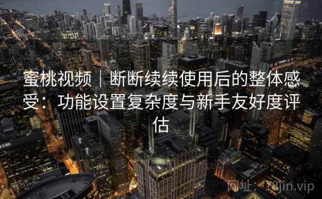 蜜桃视频｜断断续续使用后的整体感受：功能设置复杂度与新手友好度评估