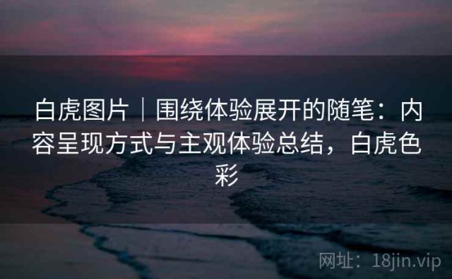 白虎图片｜围绕体验展开的随笔：内容呈现方式与主观体验总结，白虎色彩
