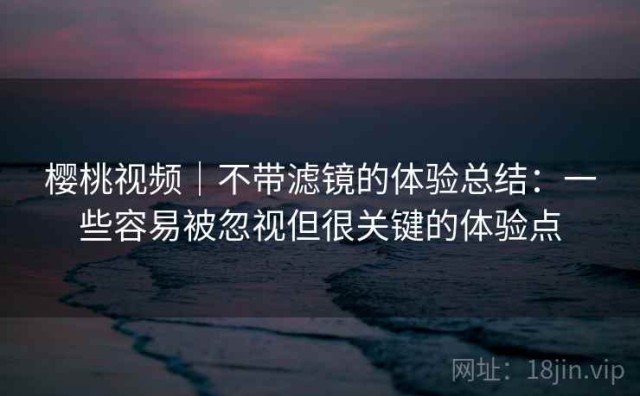 樱桃视频｜不带滤镜的体验总结：一些容易被忽视但很关键的体验点