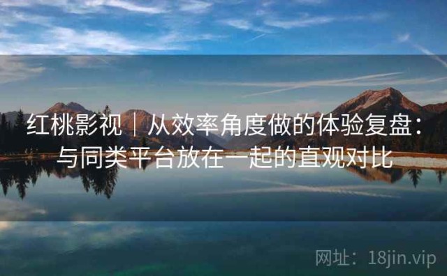 红桃影视｜从效率角度做的体验复盘：与同类平台放在一起的直观对比