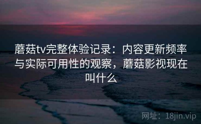 蘑菇tv完整体验记录：内容更新频率与实际可用性的观察，蘑菇影视现在叫什么