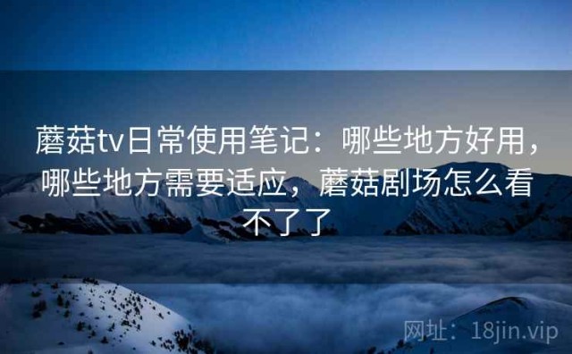 蘑菇tv日常使用笔记：哪些地方好用，哪些地方需要适应，蘑菇剧场怎么看不了了