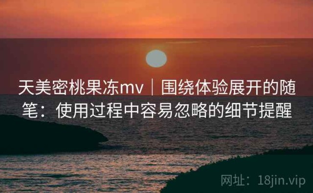 天美密桃果冻mv｜围绕体验展开的随笔：使用过程中容易忽略的细节提醒