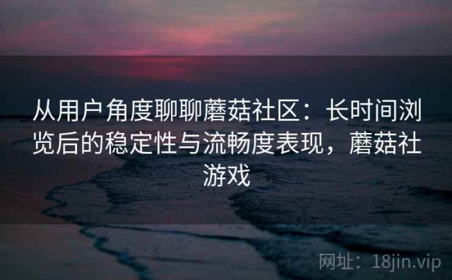 从用户角度聊聊蘑菇社区：长时间浏览后的稳定性与流畅度表现，蘑菇社游戏