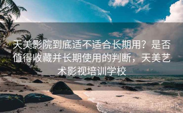 天美影院到底适不适合长期用？是否值得收藏并长期使用的判断，天美艺术影视培训学校