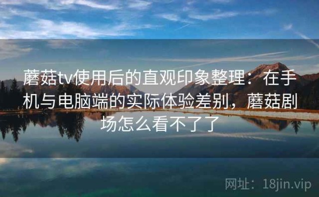 蘑菇tv使用后的直观印象整理：在手机与电脑端的实际体验差别，蘑菇剧场怎么看不了了