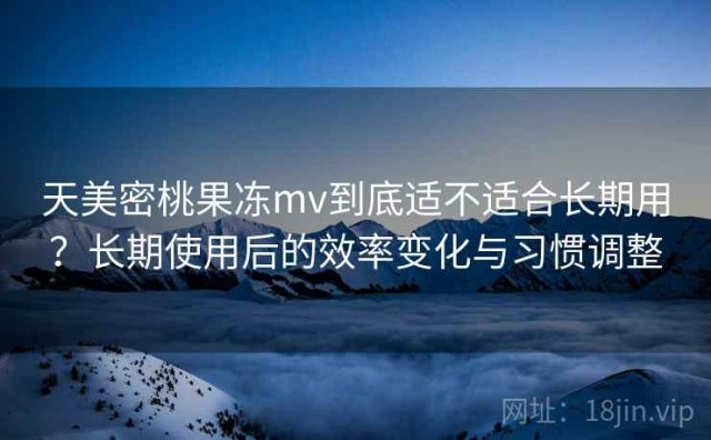 天美密桃果冻mv到底适不适合长期用？长期使用后的效率变化与习惯调整
