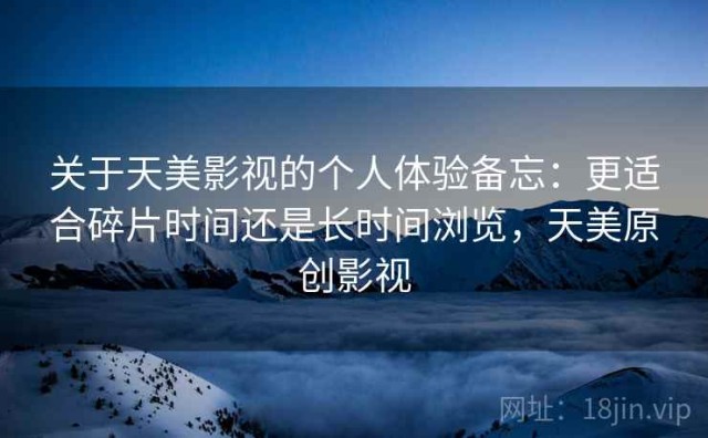 关于天美影视的个人体验备忘：更适合碎片时间还是长时间浏览，天美原创影视