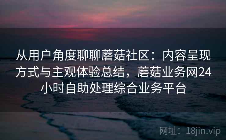 从用户角度聊聊蘑菇社区：内容呈现方式与主观体验总结，蘑菇业务网24小时自助处理综合业务平台