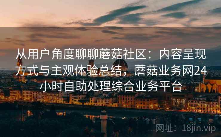 从用户角度聊聊蘑菇社区：内容呈现方式与主观体验总结，蘑菇业务网24小时自助处理综合业务平台