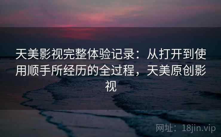 天美影视完整体验记录：从打开到使用顺手所经历的全过程，天美原创影视