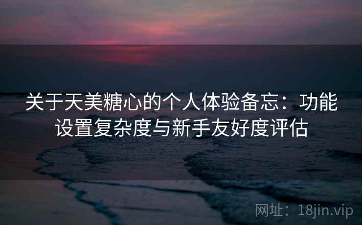 关于天美糖心的个人体验备忘：功能设置复杂度与新手友好度评估