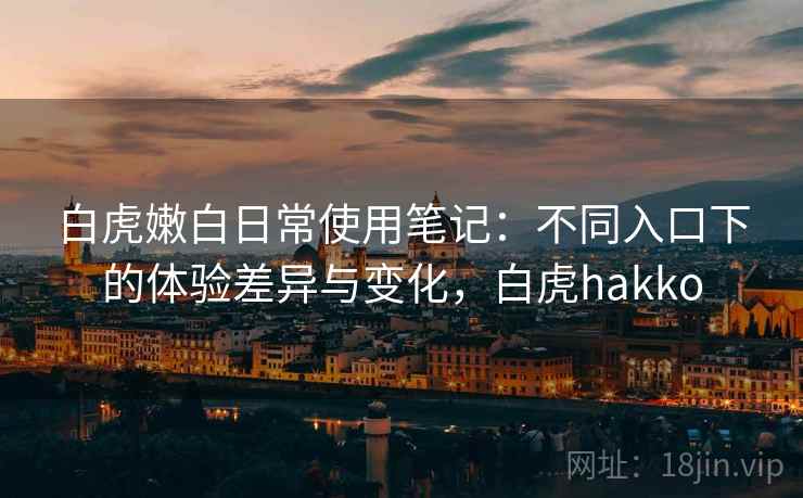 白虎嫩白日常使用笔记：不同入口下的体验差异与变化，白虎hakko