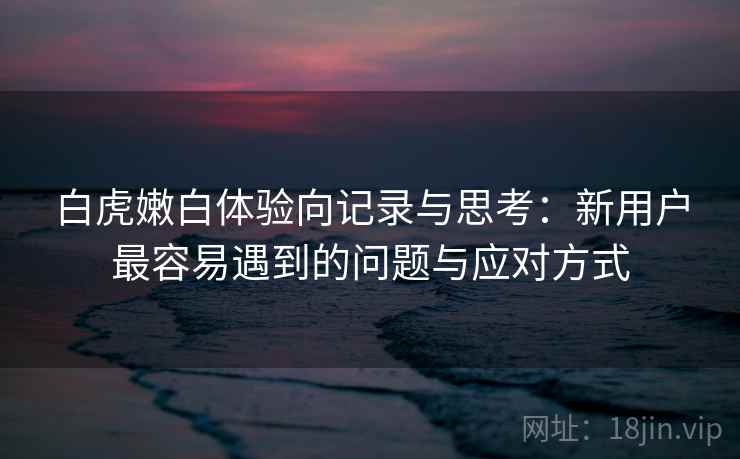 白虎嫩白体验向记录与思考：新用户最容易遇到的问题与应对方式