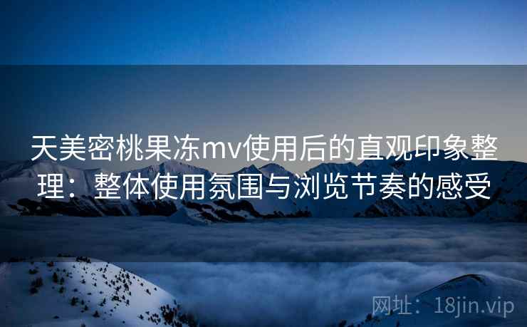 天美密桃果冻mv使用后的直观印象整理：整体使用氛围与浏览节奏的感受
