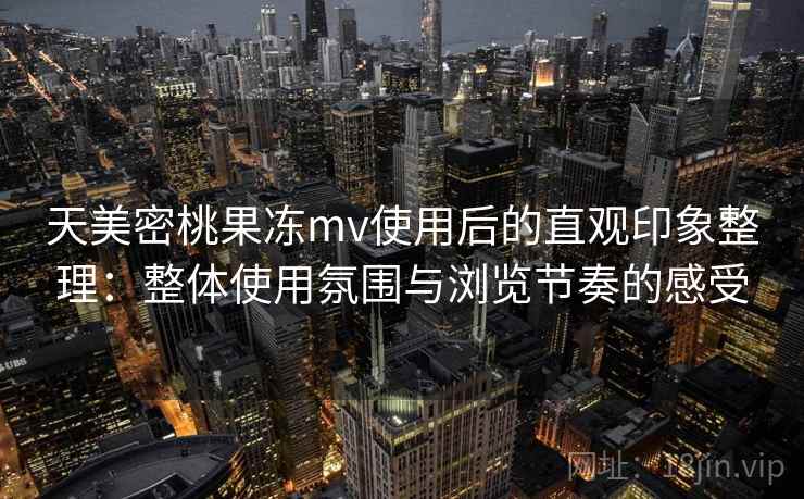 天美密桃果冻mv使用后的直观印象整理：整体使用氛围与浏览节奏的感受