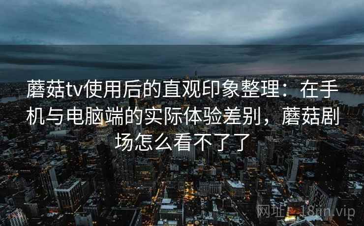 蘑菇tv使用后的直观印象整理：在手机与电脑端的实际体验差别，蘑菇剧场怎么看不了了