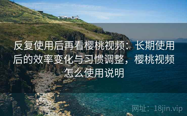 反复使用后再看樱桃视频：长期使用后的效率变化与习惯调整，樱桃视频怎么使用说明