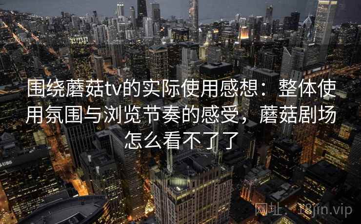 围绕蘑菇tv的实际使用感想：整体使用氛围与浏览节奏的感受，蘑菇剧场怎么看不了了
