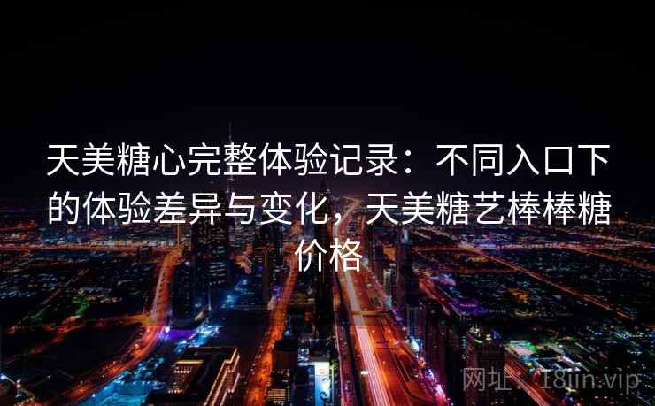 天美糖心完整体验记录：不同入口下的体验差异与变化，天美糖艺棒棒糖价格