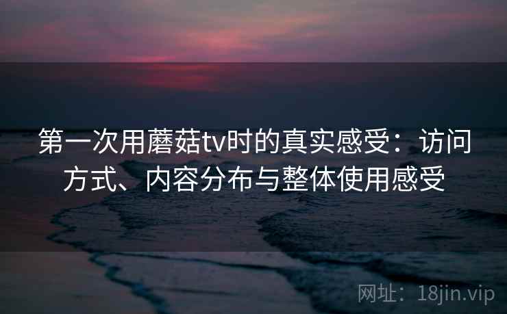 第一次用蘑菇tv时的真实感受:访问方式、内容分布与整体使用感受 第一次用蘑菇tv时的真实感受:访问方式、内容分布与整体使用感受