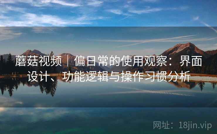 蘑菇视频｜偏日常的使用观察：界面设计、功能逻辑与操作习惯分析