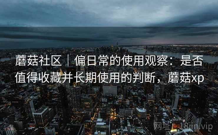 蘑菇社区|偏日常的使用观察:是否值得收藏并长期使用的判断,蘑菇xp 蘑菇社区|偏日常的使用观察:是否值得收藏并长期使用的判断,蘑菇xp