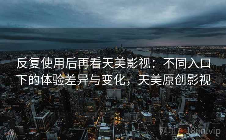 反复使用后再看天美影视:不同入口下的体验差异与变化,天美原创影视 反复使用后再看天美影视:不同入口下的体验差异与变化,天美原创影视