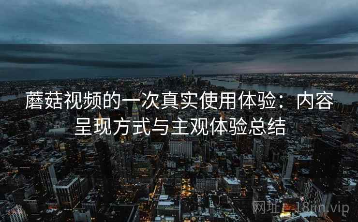 蘑菇视频的一次真实使用体验:内容呈现方式与主观体验总结 蘑菇视频的一次真实使用体验:内容呈现方式与主观体验总结