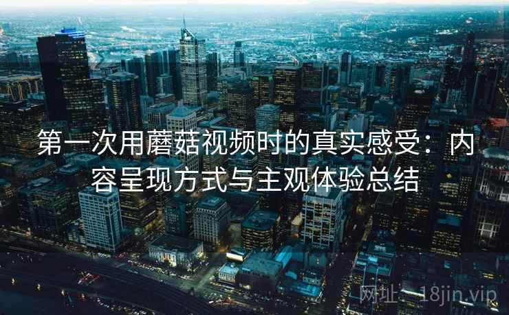 第一次用蘑菇视频时的真实感受:内容呈现方式与主观体验总结 第一次用蘑菇视频时的真实感受:内容呈现方式与主观体验总结