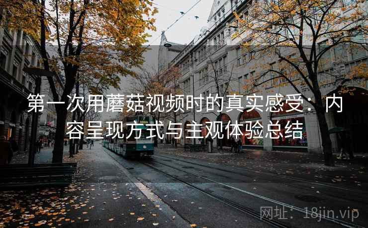 第一次用蘑菇视频时的真实感受：内容呈现方式与主观体验总结