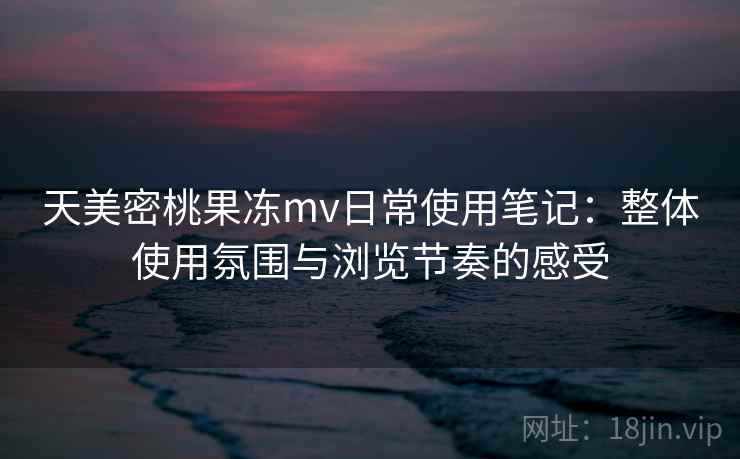 天美密桃果冻mv日常使用笔记：整体使用氛围与浏览节奏的感受