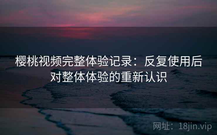 樱桃视频完整体验记录：反复使用后对整体体验的重新认识
