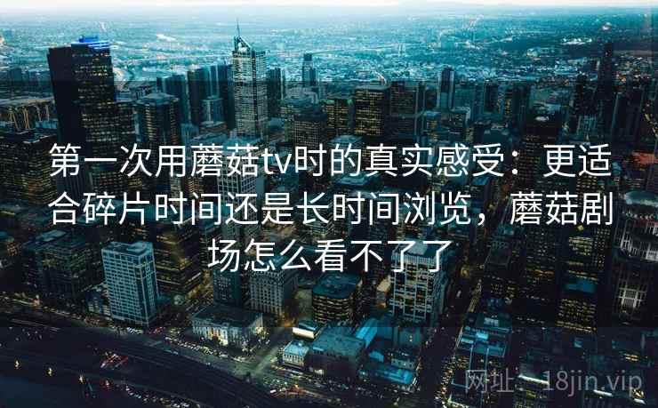 第一次用蘑菇tv时的真实感受：更适合碎片时间还是长时间浏览，蘑菇剧场怎么看不了了