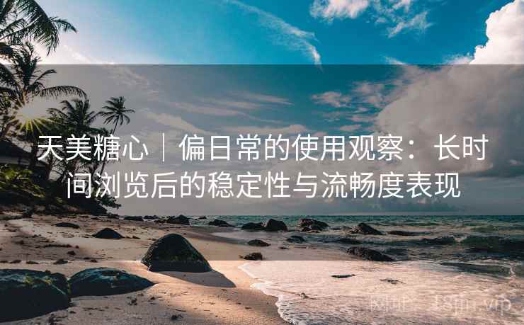 天美糖心｜偏日常的使用观察：长时间浏览后的稳定性与流畅度表现