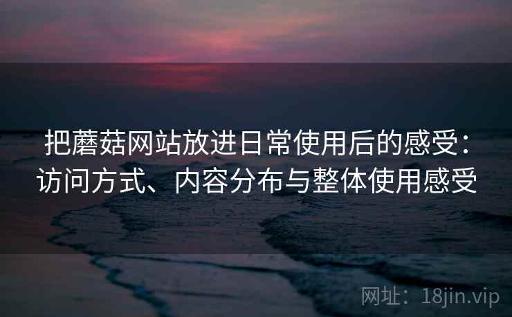 把蘑菇网站放进日常使用后的感受:访问方式、内容分布与整体使用感受 把蘑菇网站放进日常使用后的感受:访问方式、内容分布与整体使用感受