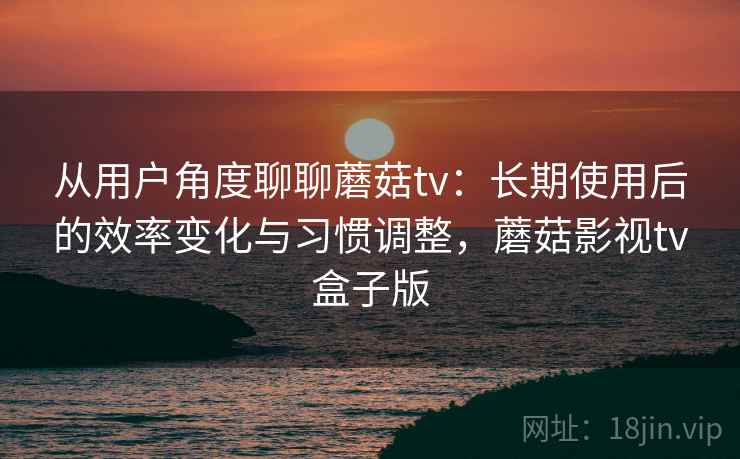 从用户角度聊聊蘑菇tv：长期使用后的效率变化与习惯调整，蘑菇影视tv盒子版