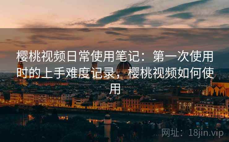 樱桃视频日常使用笔记：第一次使用时的上手难度记录，樱桃视频如何使用