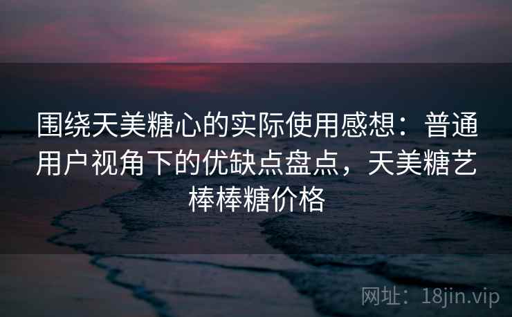 围绕天美糖心的实际使用感想：普通用户视角下的优缺点盘点，天美糖艺棒棒糖价格