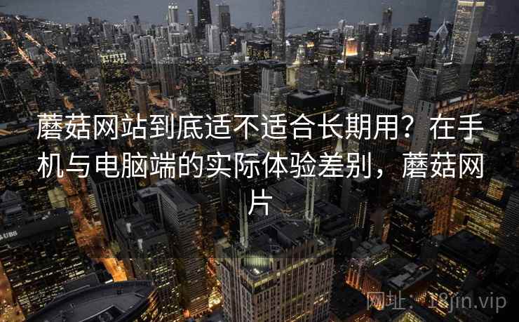 蘑菇网站到底适不适合长期用?在手机与电脑端的实际体验差别,蘑菇网片 蘑菇网站到底适不适合长期用?在手机与电脑端的实际体验差别,蘑菇网片