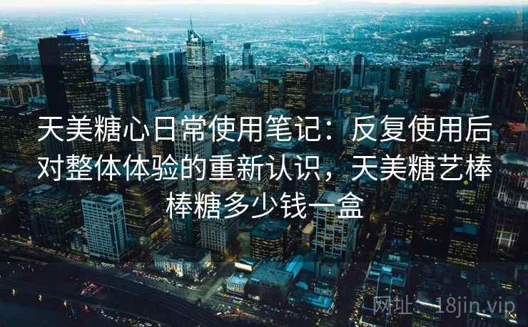 天美糖心日常使用笔记：反复使用后对整体体验的重新认识，天美糖艺棒棒糖多少钱一盒